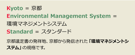 Kyoto = 京都、Environmental Management System = 環境マネジメントシステム、Standard = スタンダード｜京都議定書の発祥地、京都から発信された「環境マネジメントシステム」の規格です。